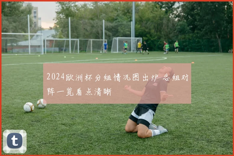 2024欧洲杯分组情况图出炉 各组对阵一览看点清晰