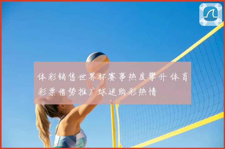 体彩销售世界杯赛事热度攀升 体育彩票借势推广球迷购彩热情