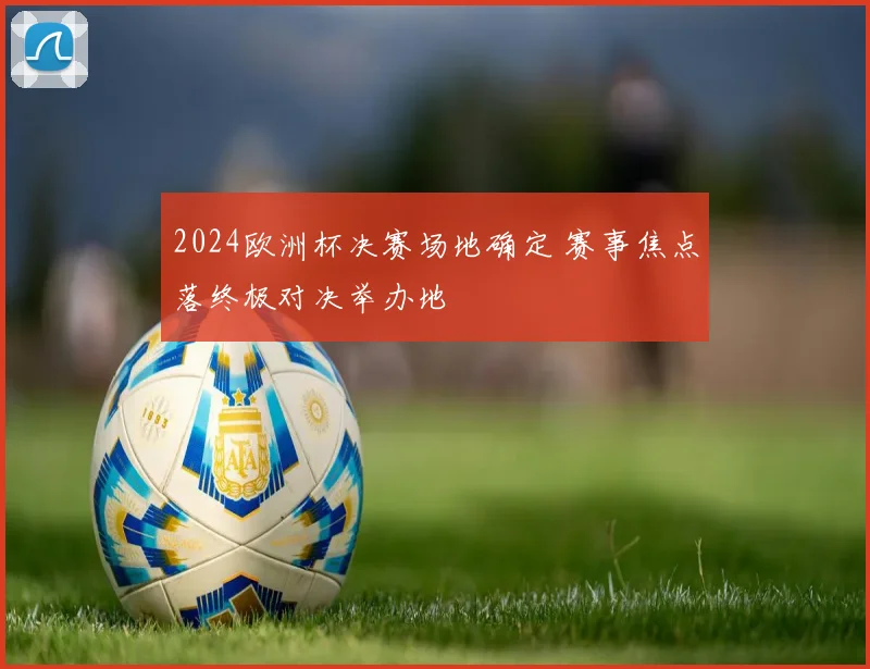 2024欧洲杯决赛场地确定 赛事焦点落终极对决举办地