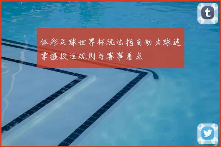 体彩足球世界杯玩法指南助力球迷掌握投注规则与赛事看点