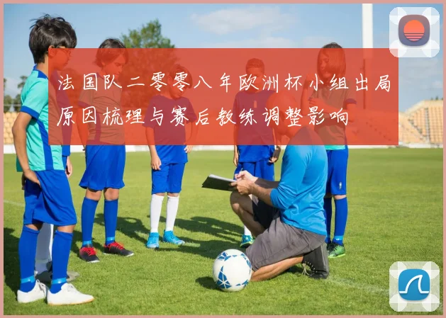 法国队二零零八年欧洲杯小组出局原因梳理与赛后教练调整影响