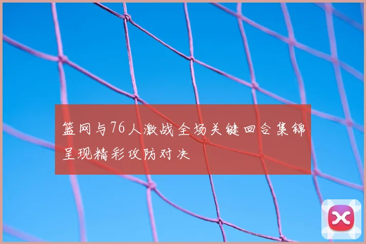 篮网与76人激战全场关键回合集锦呈现精彩攻防对决