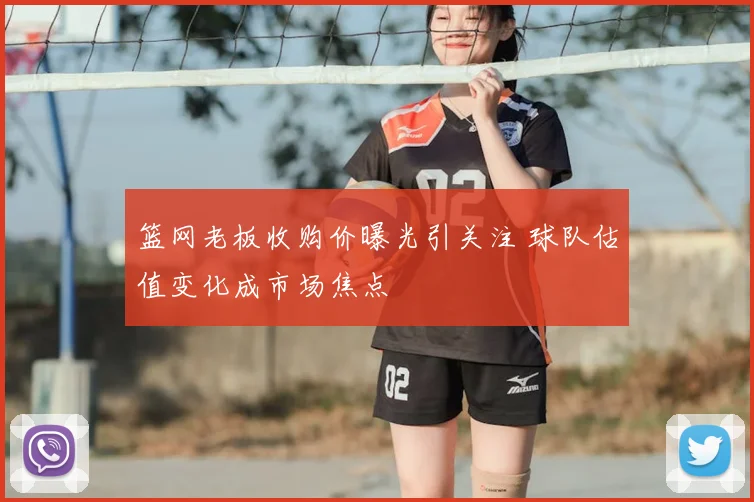 篮网老板收购价曝光引关注 球队估值变化成市场焦点