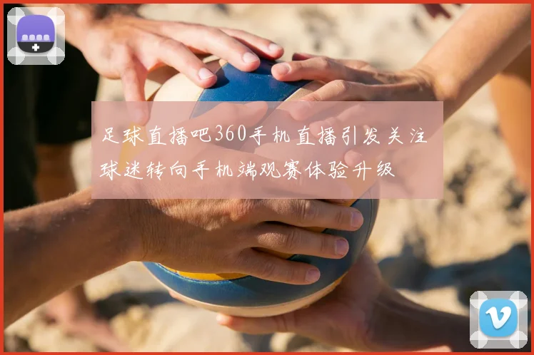 足球直播吧360手机直播引发关注 球迷转向手机端观赛体验升级
