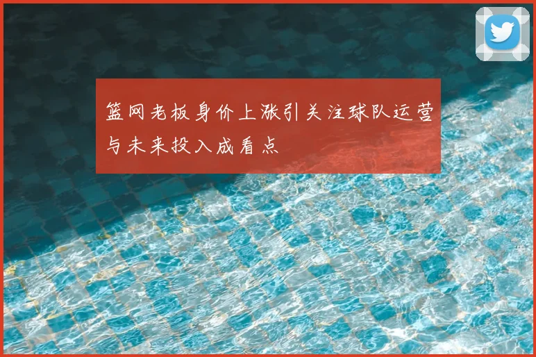 篮网老板身价上涨引关注球队运营与未来投入成看点