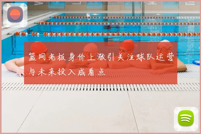 篮网老板身价上涨引关注球队运营与未来投入成看点