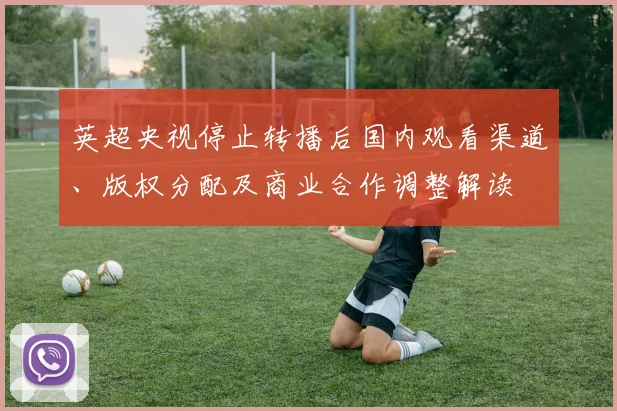 英超央视停止转播后国内观看渠道、版权分配及商业合作调整解读