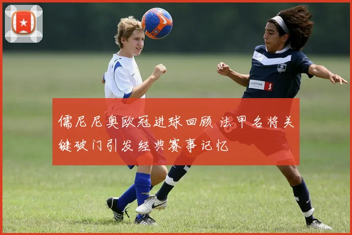 儒尼尼奥欧冠进球回顾 法甲名将关键破门引发经典赛事记忆