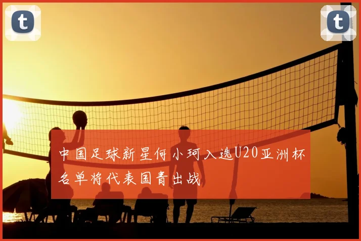 中国足球新星何小珂入选U20亚洲杯名单将代表国青出战