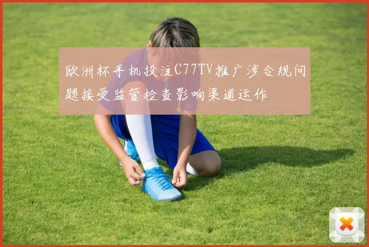 欧洲杯手机投注C77TV推广涉合规问题接受监管检查影响渠道运作