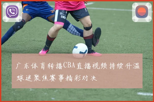 广东体育转播CBA直播视频持续升温 球迷聚焦赛事精彩对决