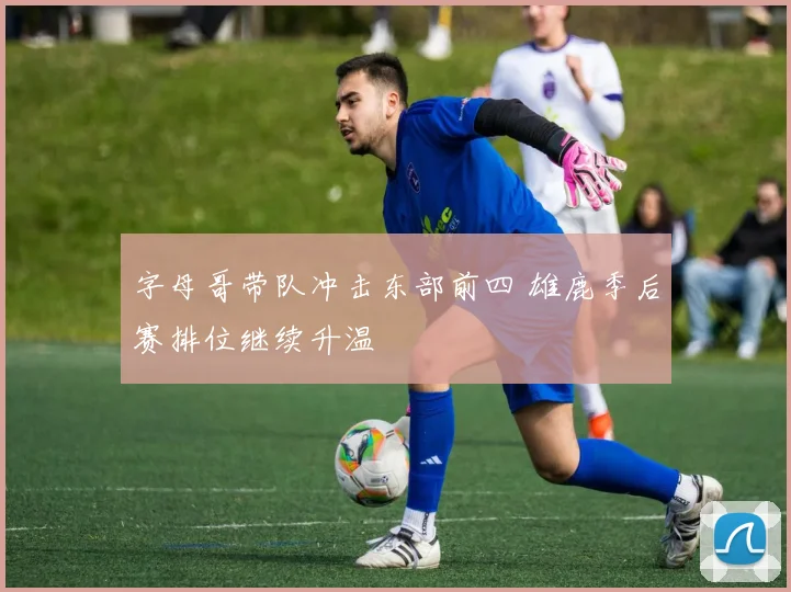 字母哥带队冲击东部前四 雄鹿季后赛排位继续升温