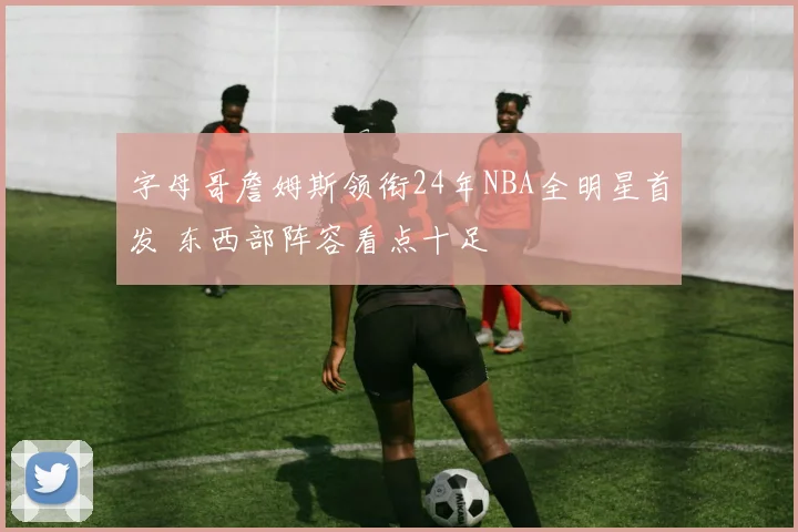 字母哥詹姆斯领衔24年NBA全明星首发 东西部阵容看点十足