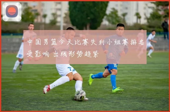 中国男篮今天比赛失利小组赛排名受影响 出线形势趋紧