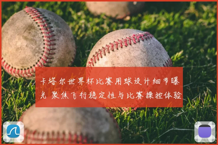 卡塔尔世界杯比赛用球设计细节曝光 聚焦飞行稳定性与比赛操控体验