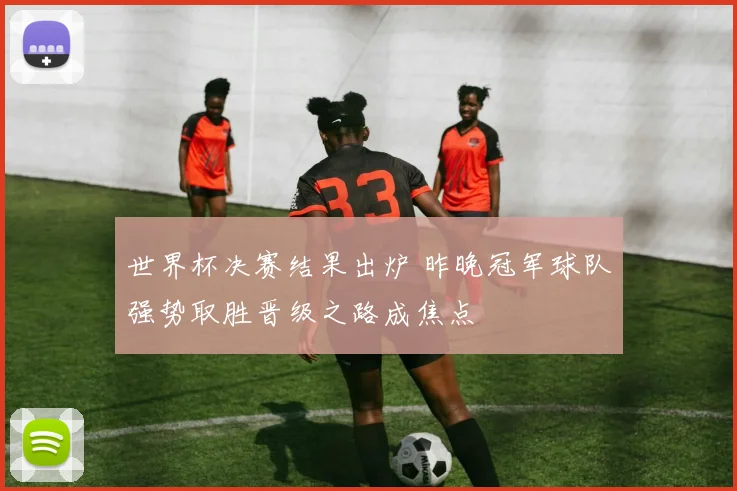 世界杯决赛结果出炉 昨晚冠军球队强势取胜晋级之路成焦点