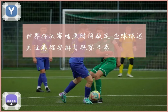 世界杯决赛结束时间敲定 全球球迷关注赛程安排与观赛节奏