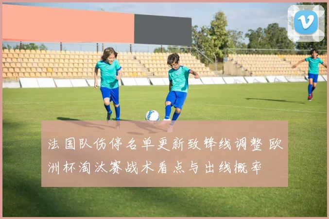 法国队伤停名单更新致锋线调整 欧洲杯淘汰赛战术看点与出线概率
