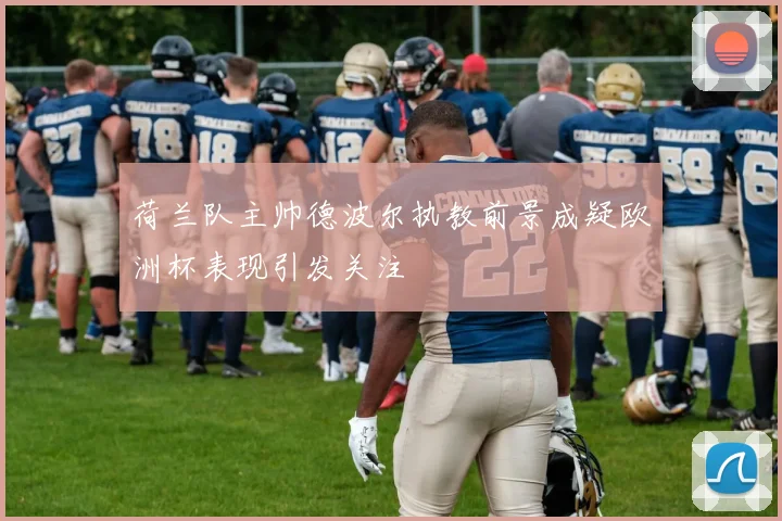 荷兰队主帅德波尔执教前景成疑欧洲杯表现引发关注