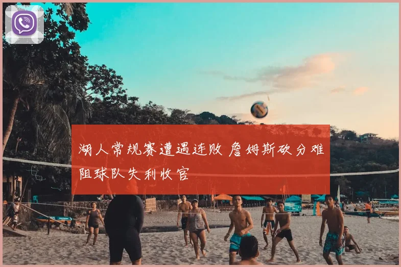 湖人常规赛遭遇连败 詹姆斯砍分难阻球队失利收官