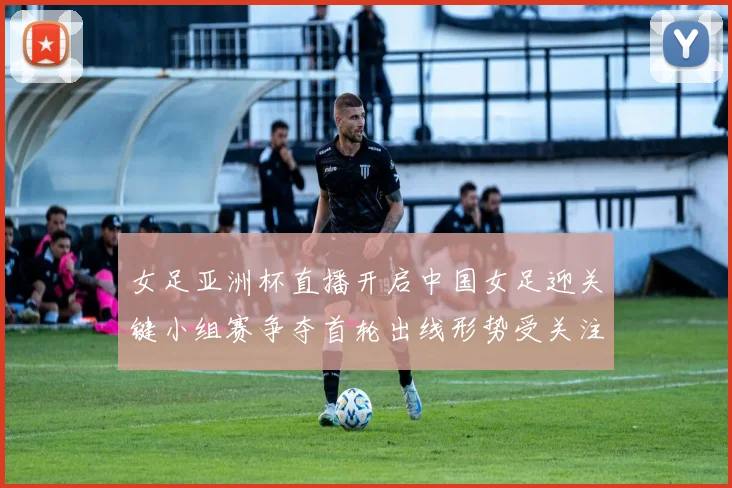 女足亚洲杯直播开启中国女足迎关键小组赛争夺首轮出线形势受关注