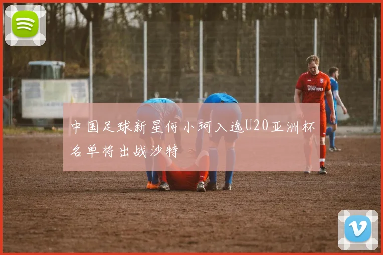 中国足球新星何小珂入选U20亚洲杯名单将出战沙特