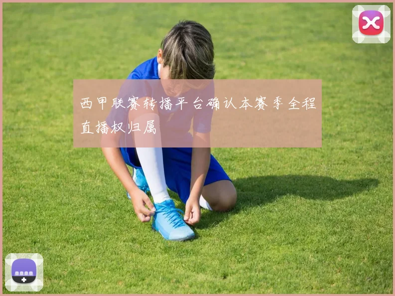 西甲联赛转播平台确认本赛季全程直播权归属