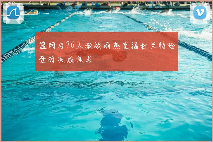 篮网与76人激战雨燕直播杜兰特哈登对决成焦点