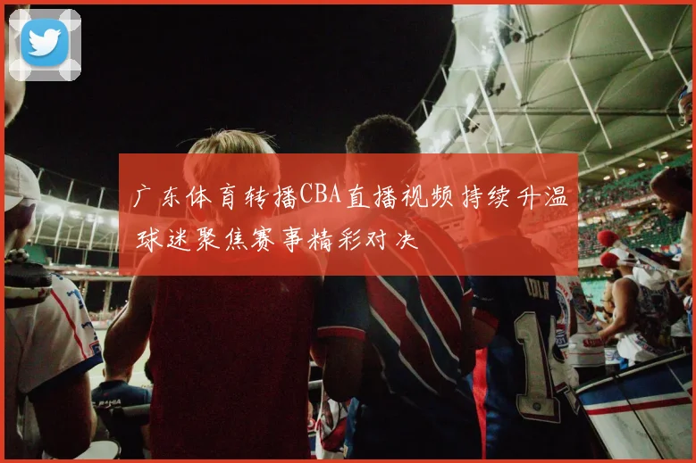 广东体育转播CBA直播视频持续升温 球迷聚焦赛事精彩对决