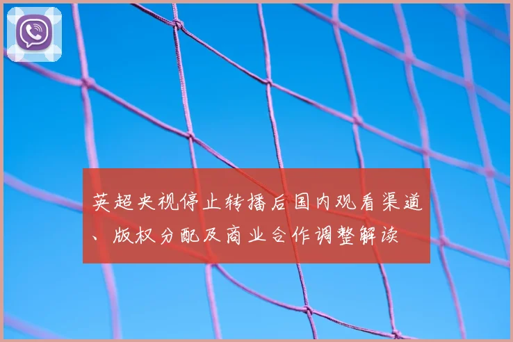 英超央视停止转播后国内观看渠道、版权分配及商业合作调整解读