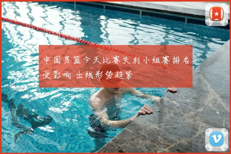 中国男篮今天比赛失利小组赛排名受影响 出线形势趋紧