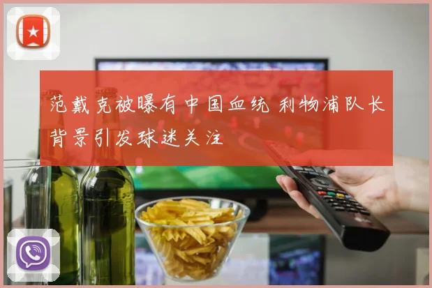 范戴克被曝有中国血统 利物浦队长背景引发球迷关注