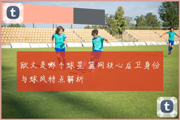 欧文是哪个球星 篮网核心后卫身份与球风特点解析
