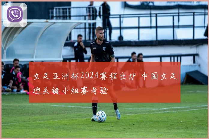 女足亚洲杯2024赛程出炉 中国女足迎关键小组赛考验