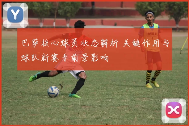 巴萨核心球员状态解析 关键作用与球队新赛季前景影响
