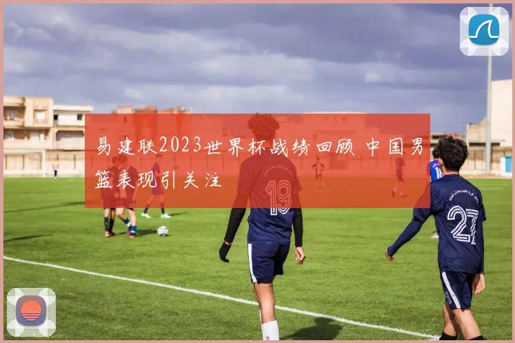 易建联2023世界杯战绩回顾 中国男篮表现引关注